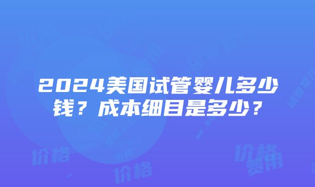 2024美国试管婴儿多少钱？成本细目是多少？