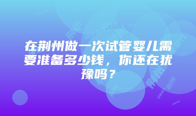 在荆州做一次试管婴儿需要准备多少钱，你还在犹豫吗？