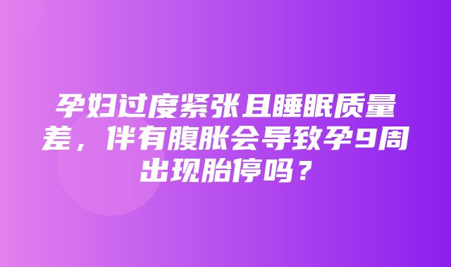 孕妇过度紧张且睡眠质量差，伴有腹胀会导致孕9周出现胎停吗？