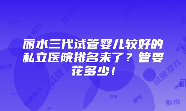 丽水三代试管婴儿较好的私立医院排名来了？管要花多少！