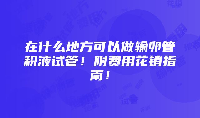 在什么地方可以做输卵管积液试管！附费用花销指南！