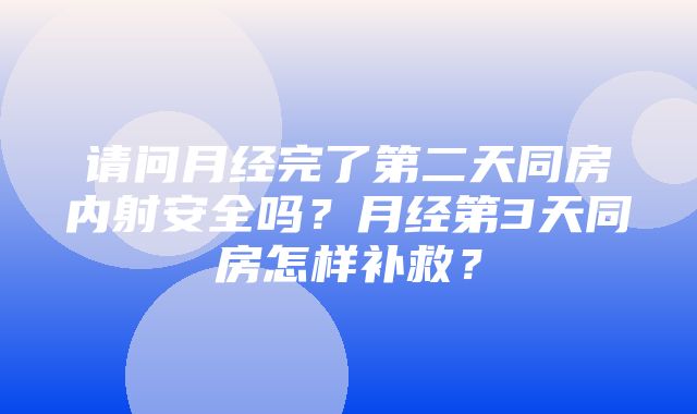 请问月经完了第二天同房内射安全吗？月经第3天同房怎样补救？