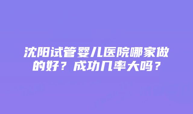 沈阳试管婴儿医院哪家做的好？成功几率大吗？