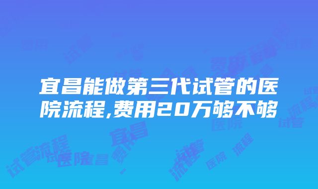 宜昌能做第三代试管的医院流程,费用20万够不够