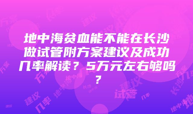 地中海贫血能不能在长沙做试管附方案建议及成功几率解读？5万元左右够吗？