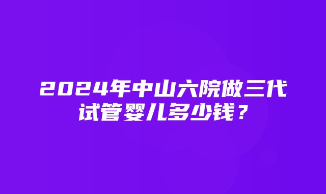 2024年中山六院做三代试管婴儿多少钱？