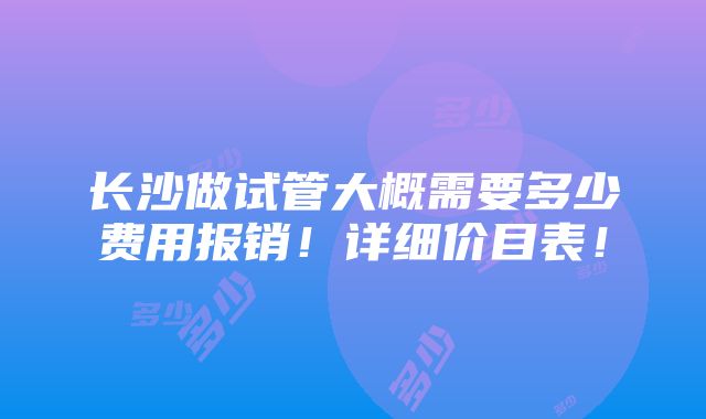 长沙做试管大概需要多少费用报销！详细价目表！