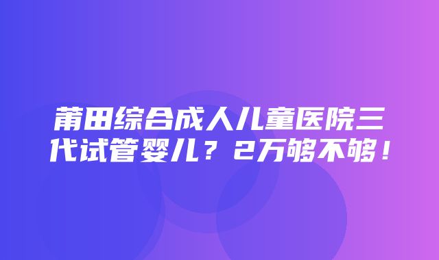 莆田综合成人儿童医院三代试管婴儿？2万够不够！