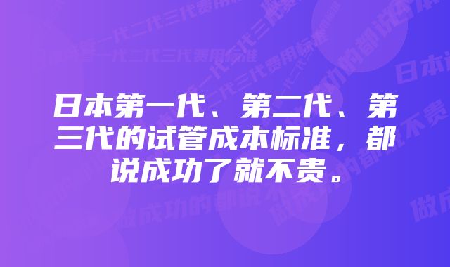 日本第一代、第二代、第三代的试管成本标准，都说成功了就不贵。