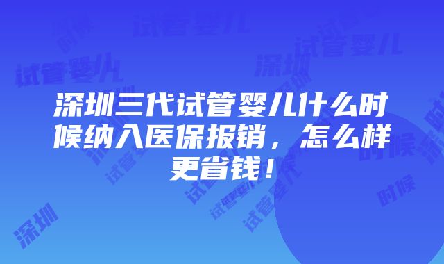 深圳三代试管婴儿什么时候纳入医保报销，怎么样更省钱！