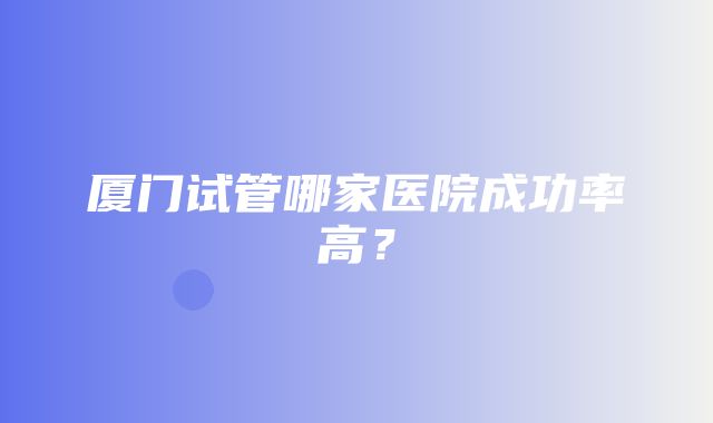 厦门试管哪家医院成功率高？