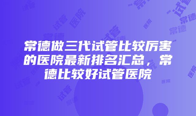 常德做三代试管比较厉害的医院最新排名汇总，常德比较好试管医院