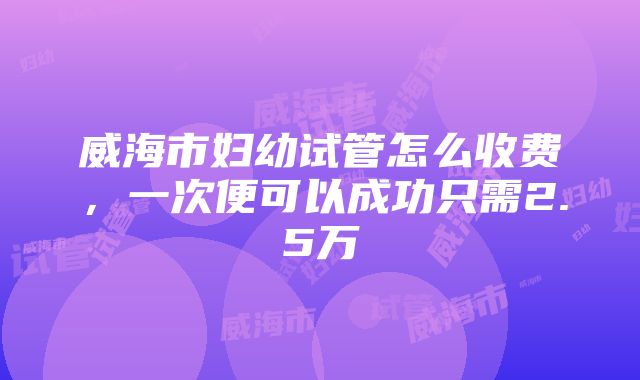 威海市妇幼试管怎么收费，一次便可以成功只需2.5万