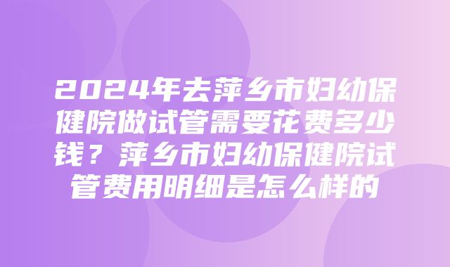 2024年去萍乡市妇幼保健院做试管需要花费多少钱？萍乡市妇幼保健院试管费用明细是怎么样的