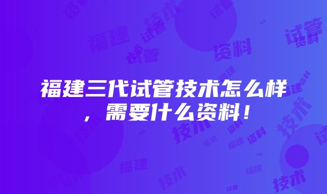 福建三代试管技术怎么样，需要什么资料！