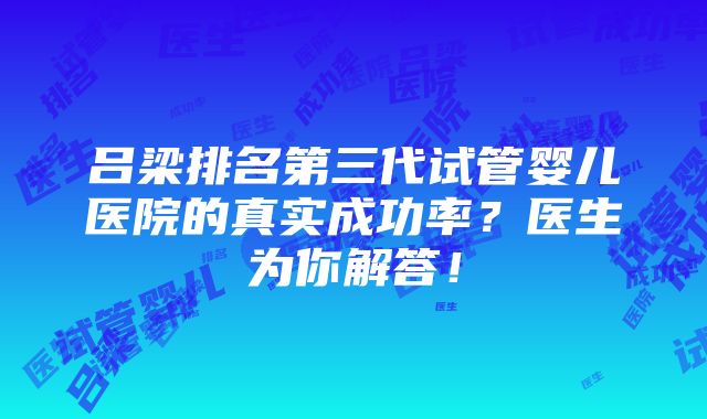 吕梁排名第三代试管婴儿医院的真实成功率？医生为你解答！