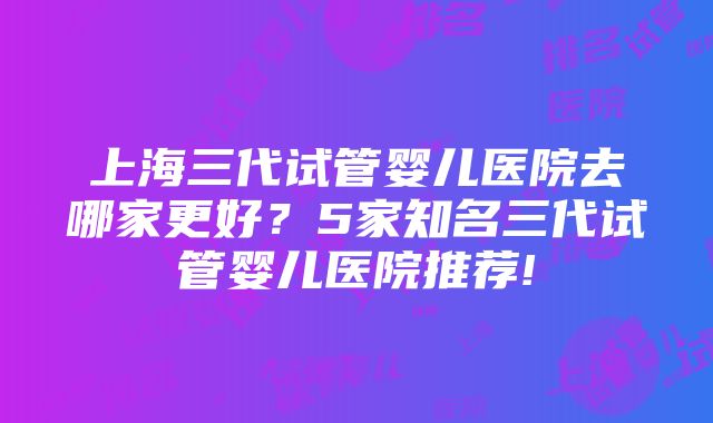 上海三代试管婴儿医院去哪家更好？5家知名三代试管婴儿医院推荐!