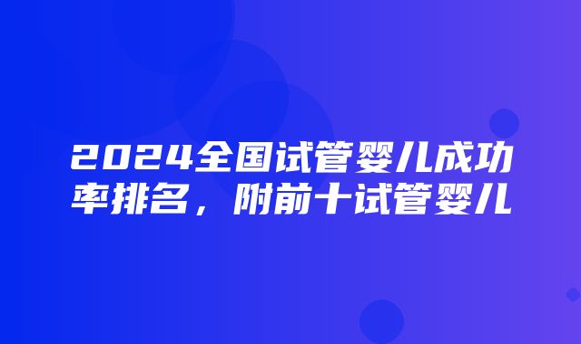 2024全国试管婴儿成功率排名，附前十试管婴儿