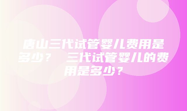 唐山三代试管婴儿费用是多少？ 三代试管婴儿的费用是多少？