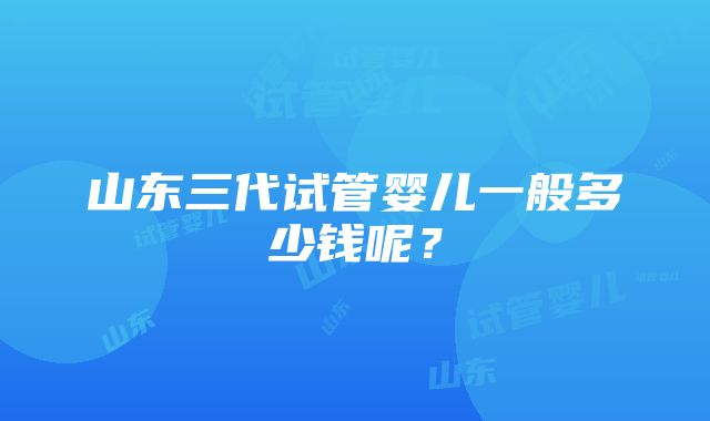 山东三代试管婴儿一般多少钱呢？