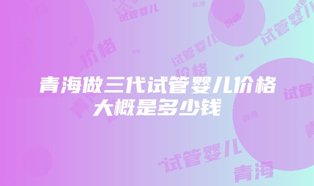 青海做三代试管婴儿价格大概是多少钱