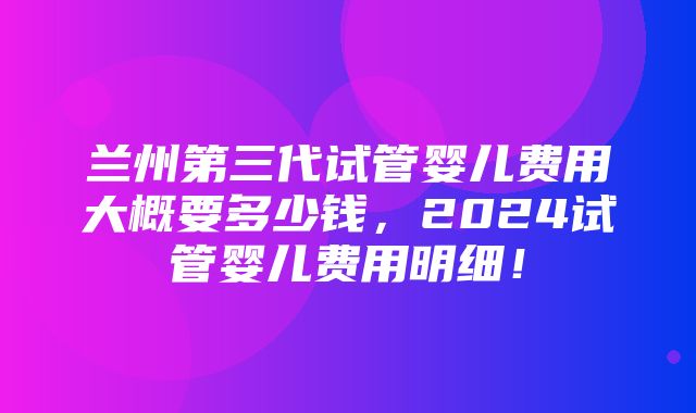 兰州第三代试管婴儿费用大概要多少钱，2024试管婴儿费用明细！