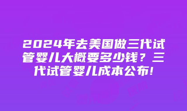 2024年去美国做三代试管婴儿大概要多少钱？三代试管婴儿成本公布!