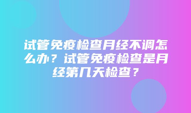 试管免疫检查月经不调怎么办？试管免疫检查是月经第几天检查？