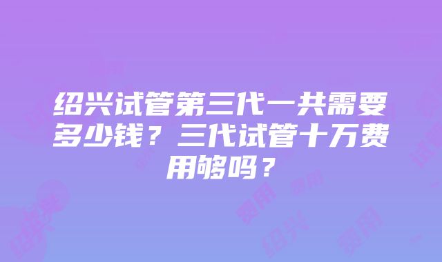 绍兴试管第三代一共需要多少钱？三代试管十万费用够吗？