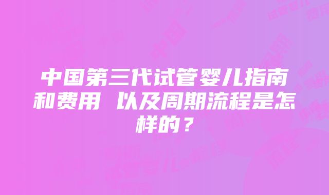 中国第三代试管婴儿指南和费用 以及周期流程是怎样的？