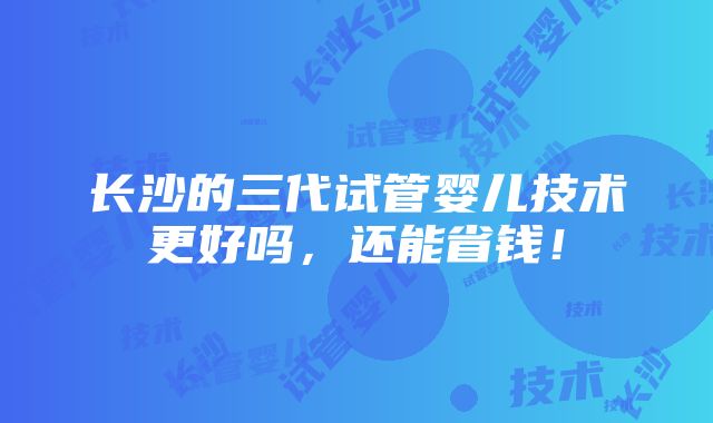 长沙的三代试管婴儿技术更好吗，还能省钱！