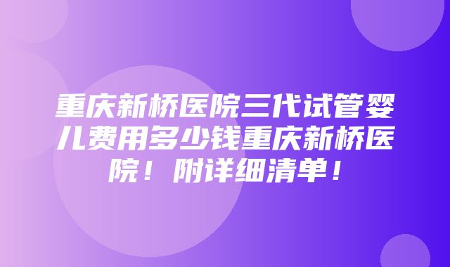 重庆新桥医院三代试管婴儿费用多少钱重庆新桥医院！附详细清单！