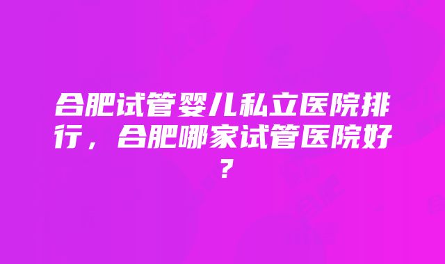 合肥试管婴儿私立医院排行，合肥哪家试管医院好？