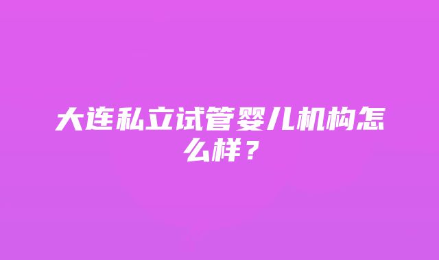 大连私立试管婴儿机构怎么样？