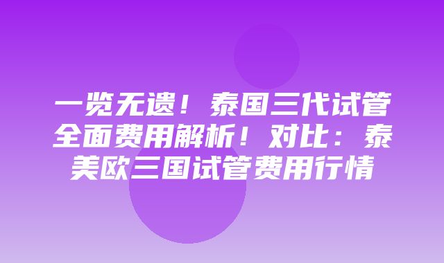 一览无遗！泰国三代试管全面费用解析！对比：泰美欧三国试管费用行情