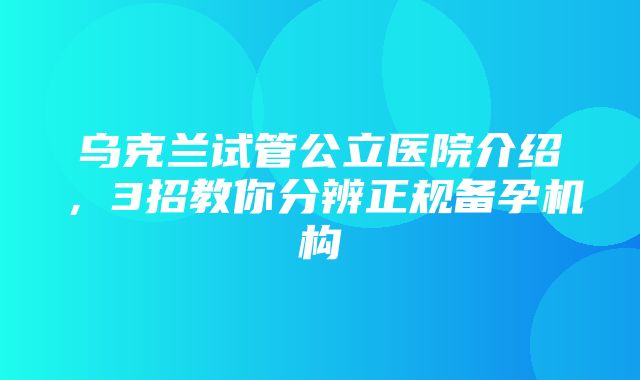 乌克兰试管公立医院介绍，3招教你分辨正规备孕机构