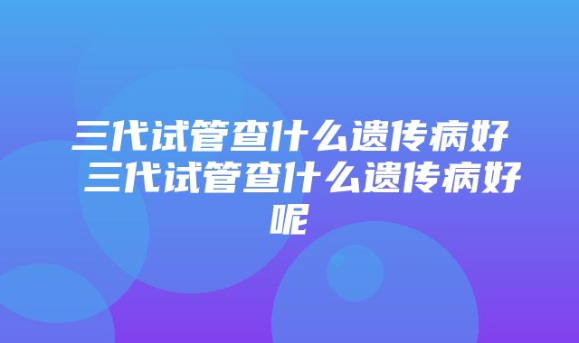 三代试管查什么遗传病好 三代试管查什么遗传病好呢