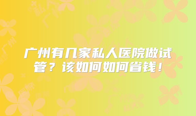 广州有几家私人医院做试管？该如何如何省钱！