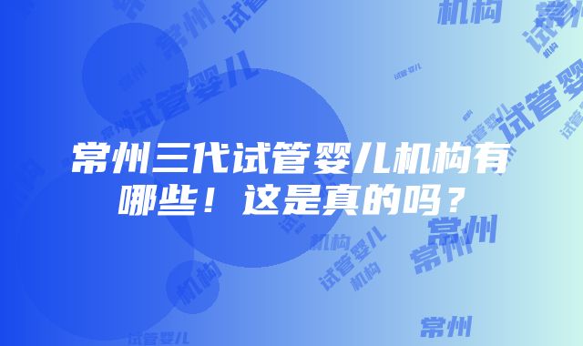 常州三代试管婴儿机构有哪些！这是真的吗？