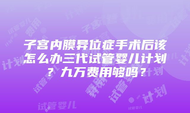 子宫内膜异位症手术后该怎么办三代试管婴儿计划？九万费用够吗？