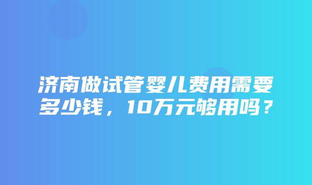 济南做试管婴儿费用需要多少钱，10万元够用吗？