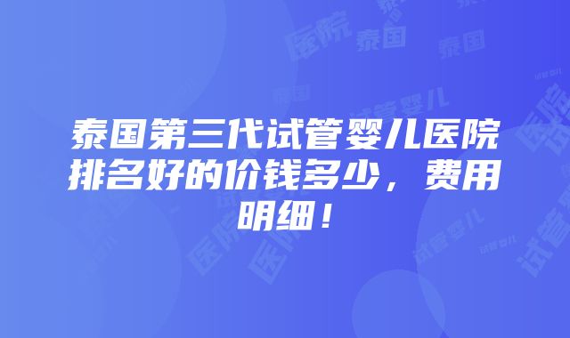 泰国第三代试管婴儿医院排名好的价钱多少，费用明细！