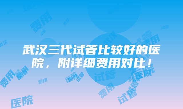 武汉三代试管比较好的医院，附详细费用对比！