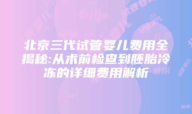 北京三代试管婴儿费用全揭秘:从术前检查到胚胎冷冻的详细费用解析