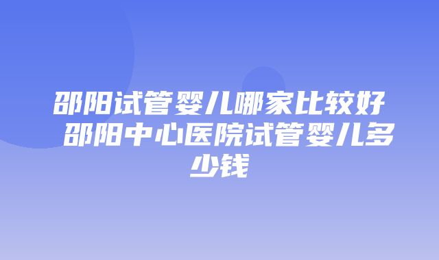 邵阳试管婴儿哪家比较好 邵阳中心医院试管婴儿多少钱