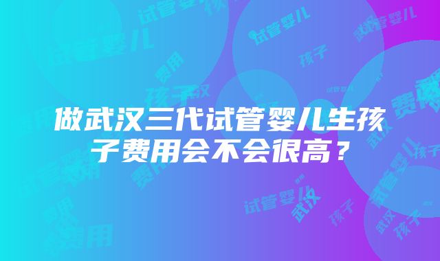 做武汉三代试管婴儿生孩子费用会不会很高？