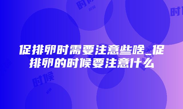 促排卵时需要注意些啥_促排卵的时候要注意什么