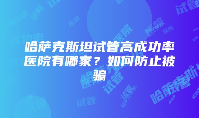 哈萨克斯坦试管高成功率医院有哪家？如何防止被骗