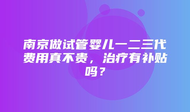 南京做试管婴儿一二三代费用真不贵，治疗有补贴吗？