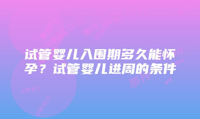 试管婴儿入围期多久能怀孕？试管婴儿进周的条件